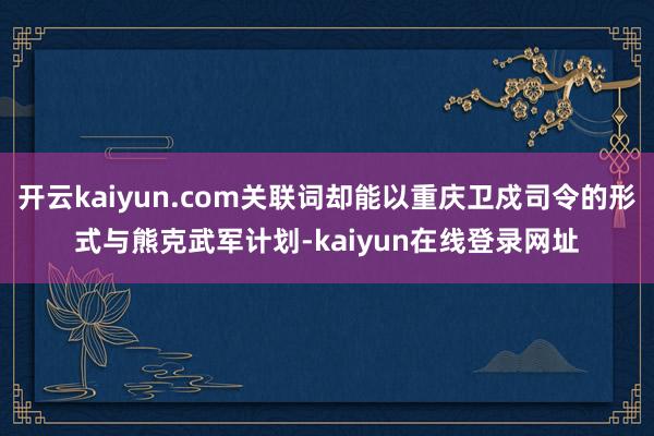 开云kaiyun.com关联词却能以重庆卫戍司令的形式与熊克武军计划-kaiyun在线登录网址
