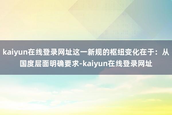 kaiyun在线登录网址这一新规的枢纽变化在于：从国度层面明确要求-kaiyun在线登录网址