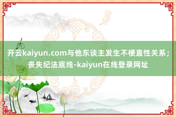 开云kaiyun.com与他东谈主发生不梗直性关系；丧失纪法底线-kaiyun在线登录网址