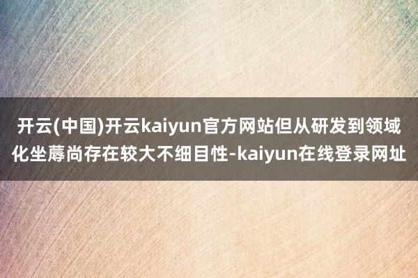 开云(中国)开云kaiyun官方网站但从研发到领域化坐蓐尚存在较大不细目性-kaiyun在线登录网址