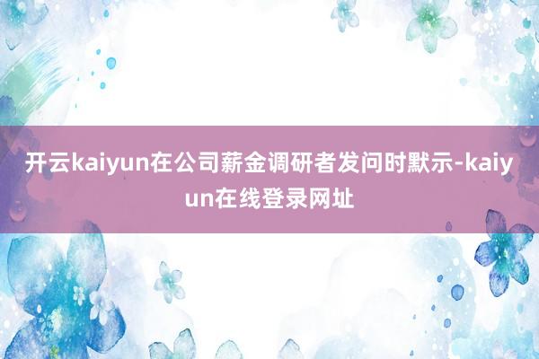 开云kaiyun在公司薪金调研者发问时默示-kaiyun在线登录网址