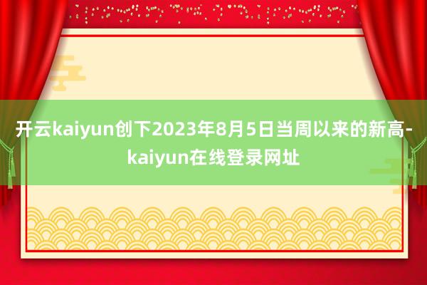 开云kaiyun创下2023年8月5日当周以来的新高-kaiyun在线登录网址