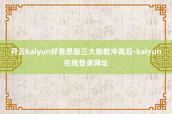 开云kaiyun好意思股三大指数冲高后-kaiyun在线登录网址