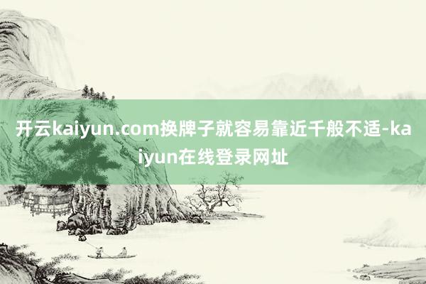开云kaiyun.com换牌子就容易靠近千般不适-kaiyun在线登录网址