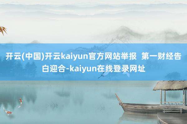 开云(中国)开云kaiyun官方网站举报  第一财经告白迎合-kaiyun在线登录网址