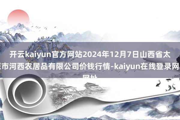 开云kaiyun官方网站2024年12月7日山西省太原市河西农居品有限公司价钱行情-kaiyun在线登录网址