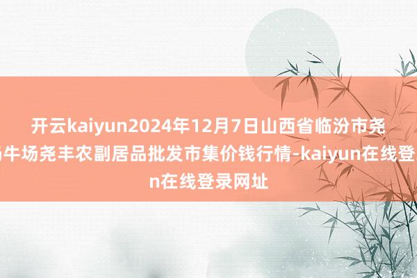 开云kaiyun2024年12月7日山西省临汾市尧齐区奶牛场尧丰农副居品批发市集价钱行情-kaiyun在线登录网址