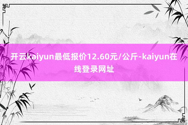 开云kaiyun最低报价12.60元/公斤-kaiyun在线登录网址