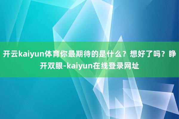 开云kaiyun体育你最期待的是什么？想好了吗？睁开双眼-kaiyun在线登录网址