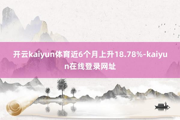 开云kaiyun体育近6个月上升18.78%-kaiyun在线登录网址