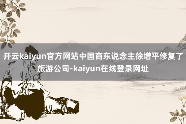 开云kaiyun官方网站中国商东说念主徐增平修复了旅游公司-kaiyun在线登录网址