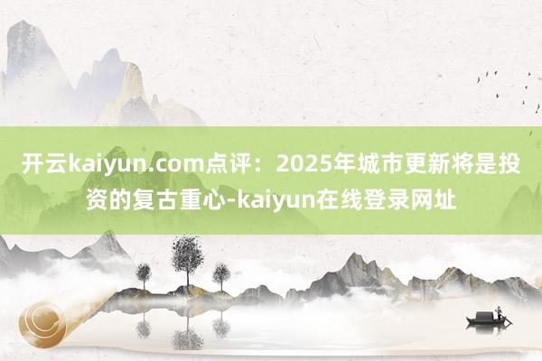开云kaiyun.com点评：2025年城市更新将是投资的复古重心-kaiyun在线登录网址