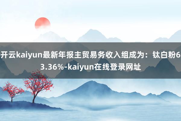 开云kaiyun最新年报主贸易务收入组成为：钛白粉63.36%-kaiyun在线登录网址
